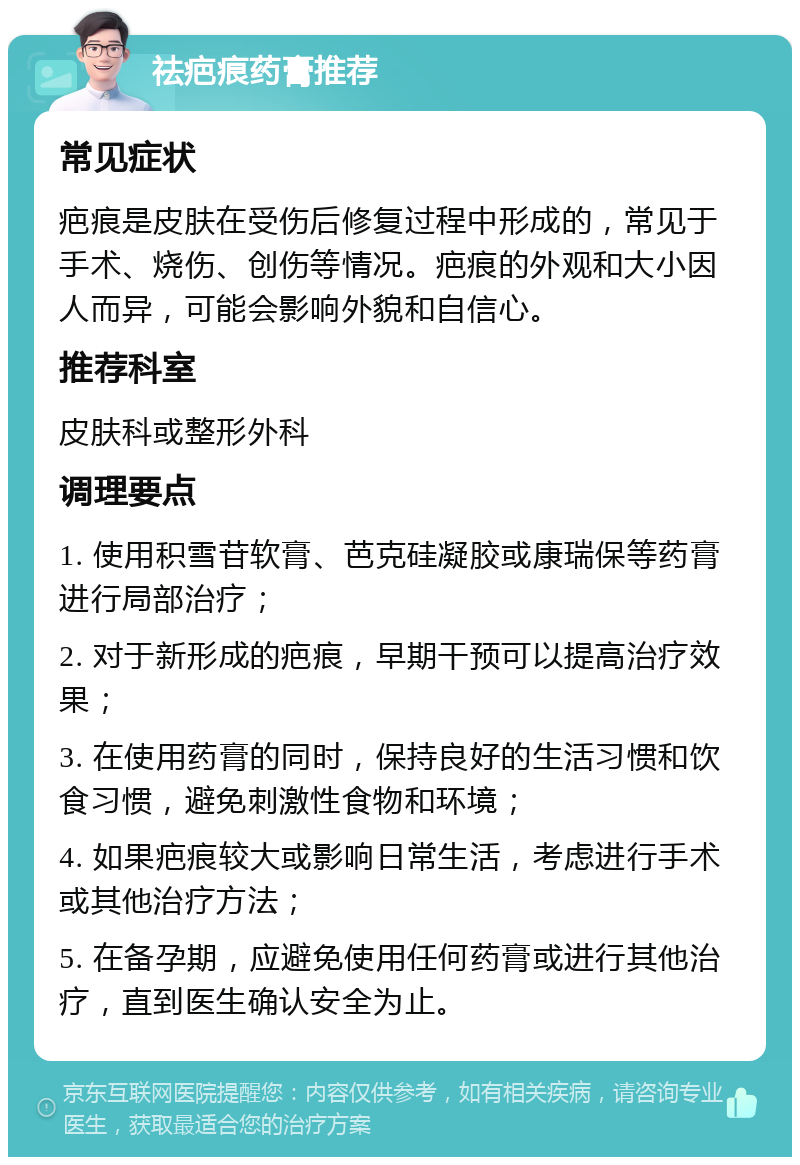 祛疤痕药膏推荐 常见症状 疤痕是皮肤在受伤后修复过程中形成的，常见于手术、烧伤、创伤等情况。疤痕的外观和大小因人而异，可能会影响外貌和自信心。 推荐科室 皮肤科或整形外科 调理要点 1. 使用积雪苷软膏、芭克硅凝胶或康瑞保等药膏进行局部治疗； 2. 对于新形成的疤痕，早期干预可以提高治疗效果； 3. 在使用药膏的同时，保持良好的生活习惯和饮食习惯，避免刺激性食物和环境； 4. 如果疤痕较大或影响日常生活，考虑进行手术或其他治疗方法； 5. 在备孕期，应避免使用任何药膏或进行其他治疗，直到医生确认安全为止。