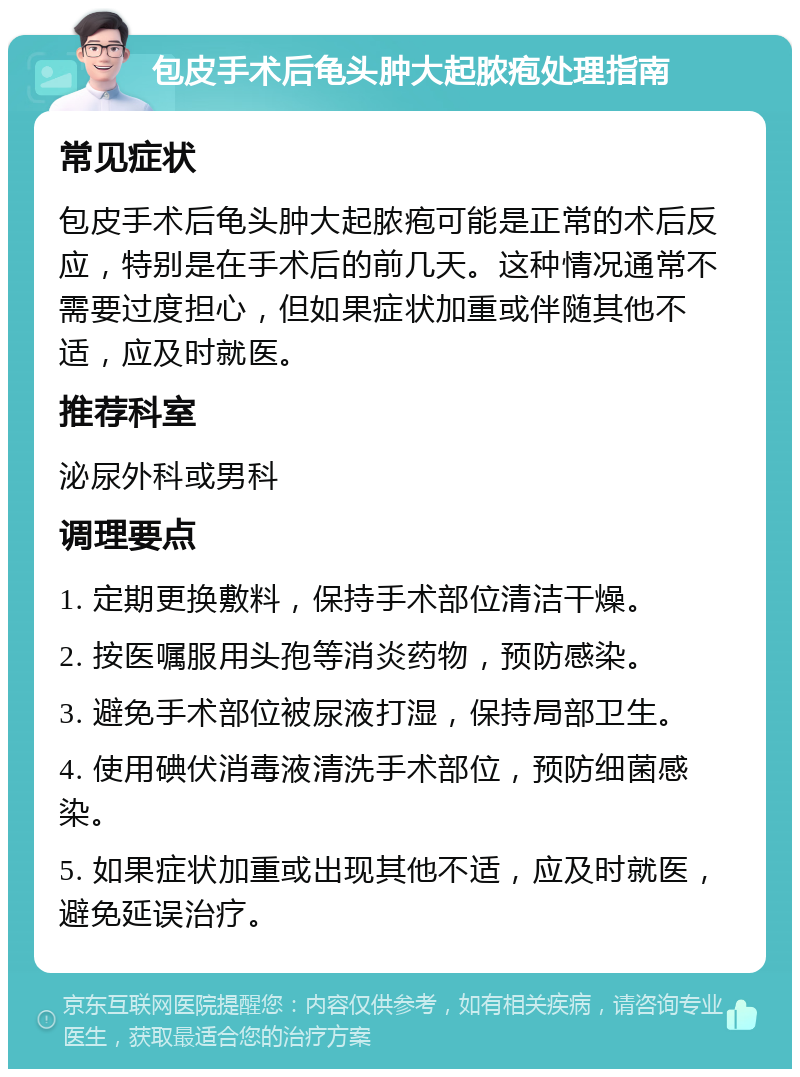 包皮手术后龟头肿大起脓疱处理指南 常见症状 包皮手术后龟头肿大起脓疱可能是正常的术后反应，特别是在手术后的前几天。这种情况通常不需要过度担心，但如果症状加重或伴随其他不适，应及时就医。 推荐科室 泌尿外科或男科 调理要点 1. 定期更换敷料，保持手术部位清洁干燥。 2. 按医嘱服用头孢等消炎药物，预防感染。 3. 避免手术部位被尿液打湿，保持局部卫生。 4. 使用碘伏消毒液清洗手术部位，预防细菌感染。 5. 如果症状加重或出现其他不适，应及时就医，避免延误治疗。