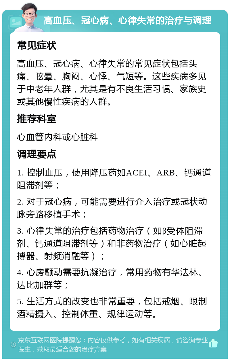 高血压、冠心病、心律失常的治疗与调理 常见症状 高血压、冠心病、心律失常的常见症状包括头痛、眩晕、胸闷、心悸、气短等。这些疾病多见于中老年人群，尤其是有不良生活习惯、家族史或其他慢性疾病的人群。 推荐科室 心血管内科或心脏科 调理要点 1. 控制血压，使用降压药如ACEI、ARB、钙通道阻滞剂等； 2. 对于冠心病，可能需要进行介入治疗或冠状动脉旁路移植手术； 3. 心律失常的治疗包括药物治疗（如β受体阻滞剂、钙通道阻滞剂等）和非药物治疗（如心脏起搏器、射频消融等）； 4. 心房颤动需要抗凝治疗，常用药物有华法林、达比加群等； 5. 生活方式的改变也非常重要，包括戒烟、限制酒精摄入、控制体重、规律运动等。