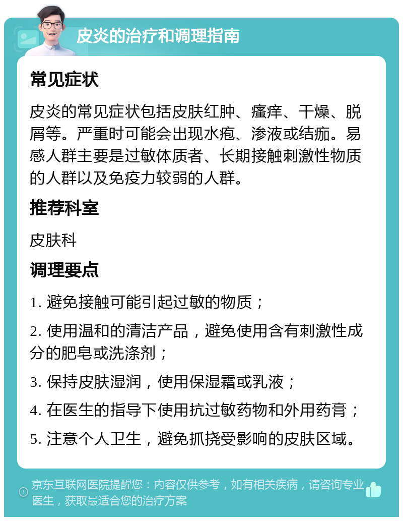 皮炎的治疗和调理指南 常见症状 皮炎的常见症状包括皮肤红肿、瘙痒、干燥、脱屑等。严重时可能会出现水疱、渗液或结痂。易感人群主要是过敏体质者、长期接触刺激性物质的人群以及免疫力较弱的人群。 推荐科室 皮肤科 调理要点 1. 避免接触可能引起过敏的物质； 2. 使用温和的清洁产品，避免使用含有刺激性成分的肥皂或洗涤剂； 3. 保持皮肤湿润，使用保湿霜或乳液； 4. 在医生的指导下使用抗过敏药物和外用药膏； 5. 注意个人卫生，避免抓挠受影响的皮肤区域。