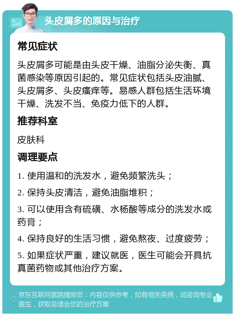 头皮屑多的原因与治疗 常见症状 头皮屑多可能是由头皮干燥、油脂分泌失衡、真菌感染等原因引起的。常见症状包括头皮油腻、头皮屑多、头皮瘙痒等。易感人群包括生活环境干燥、洗发不当、免疫力低下的人群。 推荐科室 皮肤科 调理要点 1. 使用温和的洗发水，避免频繁洗头； 2. 保持头皮清洁，避免油脂堆积； 3. 可以使用含有硫磺、水杨酸等成分的洗发水或药膏； 4. 保持良好的生活习惯，避免熬夜、过度疲劳； 5. 如果症状严重，建议就医，医生可能会开具抗真菌药物或其他治疗方案。