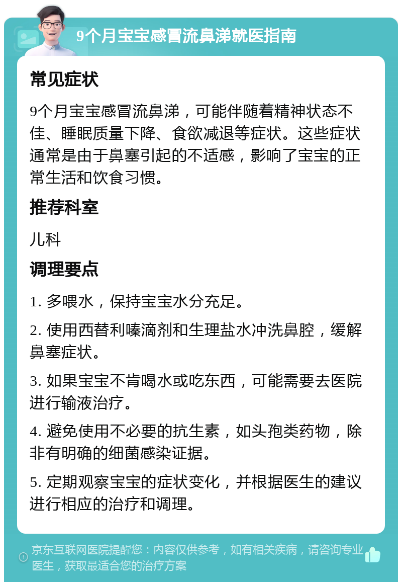 9个月宝宝感冒流鼻涕就医指南 常见症状 9个月宝宝感冒流鼻涕，可能伴随着精神状态不佳、睡眠质量下降、食欲减退等症状。这些症状通常是由于鼻塞引起的不适感，影响了宝宝的正常生活和饮食习惯。 推荐科室 儿科 调理要点 1. 多喂水，保持宝宝水分充足。 2. 使用西替利嗪滴剂和生理盐水冲洗鼻腔，缓解鼻塞症状。 3. 如果宝宝不肯喝水或吃东西，可能需要去医院进行输液治疗。 4. 避免使用不必要的抗生素，如头孢类药物，除非有明确的细菌感染证据。 5. 定期观察宝宝的症状变化，并根据医生的建议进行相应的治疗和调理。