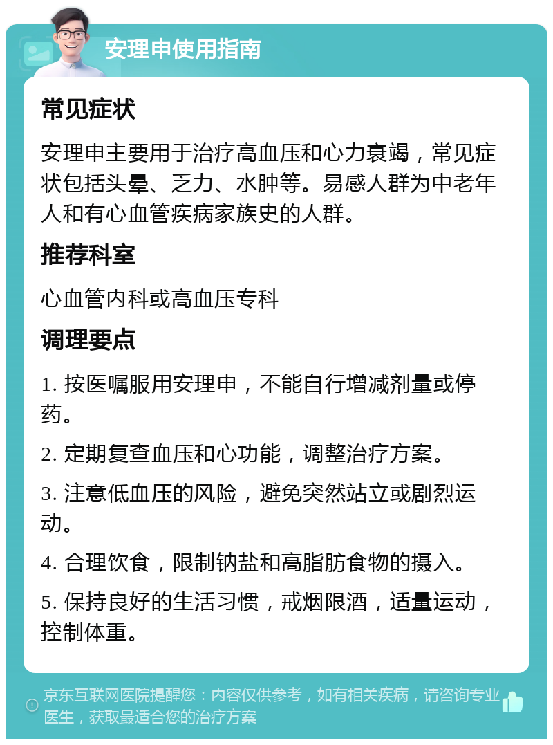 安理申使用指南 常见症状 安理申主要用于治疗高血压和心力衰竭，常见症状包括头晕、乏力、水肿等。易感人群为中老年人和有心血管疾病家族史的人群。 推荐科室 心血管内科或高血压专科 调理要点 1. 按医嘱服用安理申，不能自行增减剂量或停药。 2. 定期复查血压和心功能，调整治疗方案。 3. 注意低血压的风险，避免突然站立或剧烈运动。 4. 合理饮食，限制钠盐和高脂肪食物的摄入。 5. 保持良好的生活习惯，戒烟限酒，适量运动，控制体重。