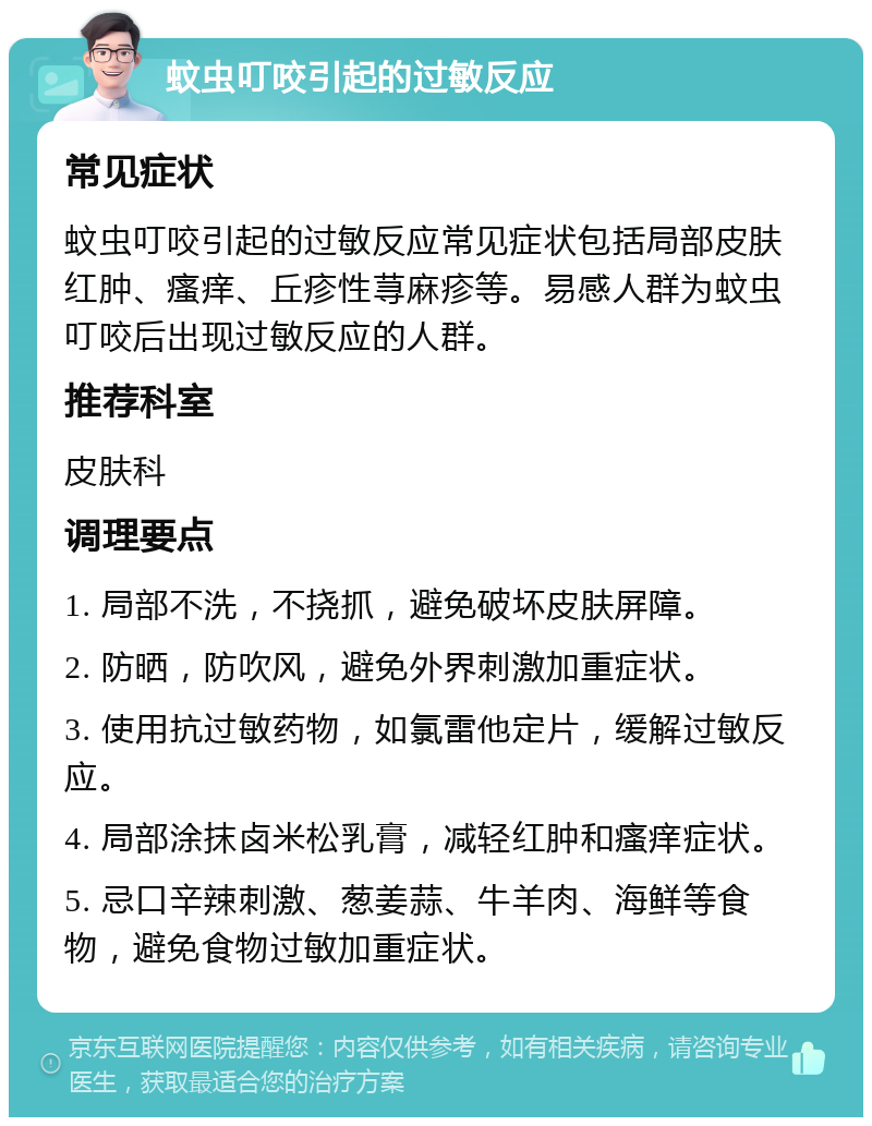 蚊虫叮咬引起的过敏反应 常见症状 蚊虫叮咬引起的过敏反应常见症状包括局部皮肤红肿、瘙痒、丘疹性荨麻疹等。易感人群为蚊虫叮咬后出现过敏反应的人群。 推荐科室 皮肤科 调理要点 1. 局部不洗，不挠抓，避免破坏皮肤屏障。 2. 防晒，防吹风，避免外界刺激加重症状。 3. 使用抗过敏药物，如氯雷他定片，缓解过敏反应。 4. 局部涂抹卤米松乳膏，减轻红肿和瘙痒症状。 5. 忌口辛辣刺激、葱姜蒜、牛羊肉、海鲜等食物，避免食物过敏加重症状。