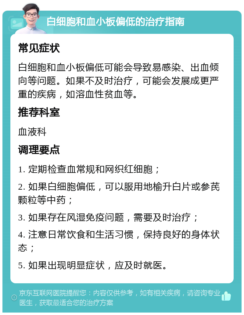 白细胞和血小板偏低的治疗指南 常见症状 白细胞和血小板偏低可能会导致易感染、出血倾向等问题。如果不及时治疗，可能会发展成更严重的疾病，如溶血性贫血等。 推荐科室 血液科 调理要点 1. 定期检查血常规和网织红细胞； 2. 如果白细胞偏低，可以服用地榆升白片或参芪颗粒等中药； 3. 如果存在风湿免疫问题，需要及时治疗； 4. 注意日常饮食和生活习惯，保持良好的身体状态； 5. 如果出现明显症状，应及时就医。