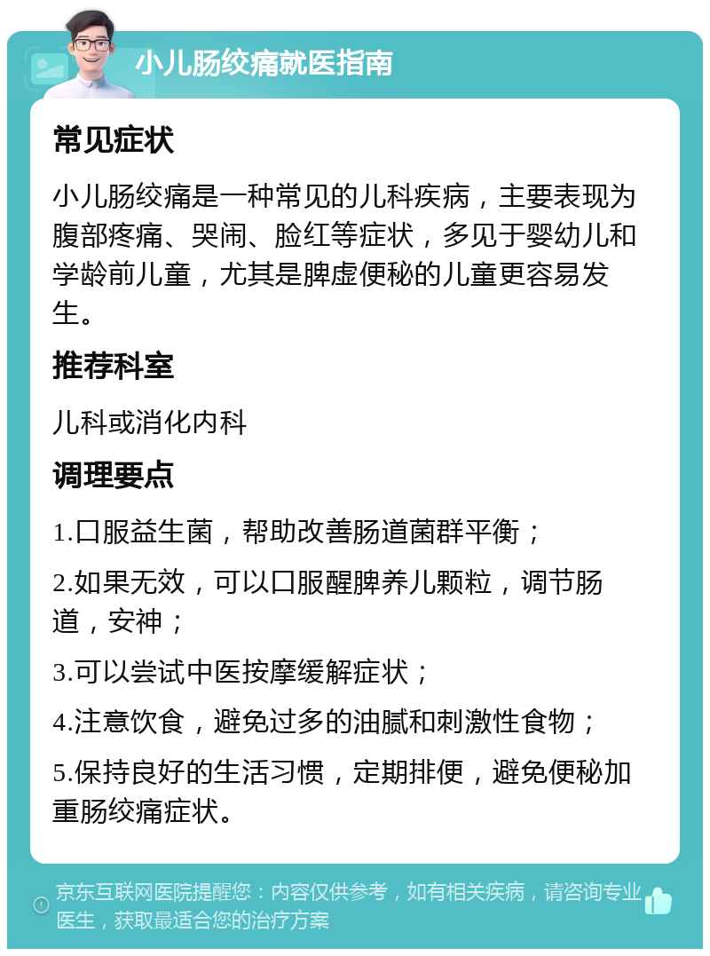 小儿肠绞痛就医指南 常见症状 小儿肠绞痛是一种常见的儿科疾病，主要表现为腹部疼痛、哭闹、脸红等症状，多见于婴幼儿和学龄前儿童，尤其是脾虚便秘的儿童更容易发生。 推荐科室 儿科或消化内科 调理要点 1.口服益生菌，帮助改善肠道菌群平衡； 2.如果无效，可以口服醒脾养儿颗粒，调节肠道，安神； 3.可以尝试中医按摩缓解症状； 4.注意饮食，避免过多的油腻和刺激性食物； 5.保持良好的生活习惯，定期排便，避免便秘加重肠绞痛症状。