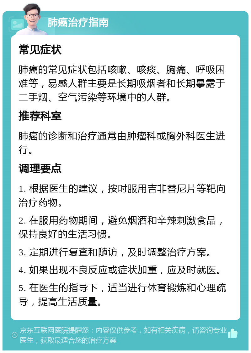 肺癌治疗指南 常见症状 肺癌的常见症状包括咳嗽、咳痰、胸痛、呼吸困难等，易感人群主要是长期吸烟者和长期暴露于二手烟、空气污染等环境中的人群。 推荐科室 肺癌的诊断和治疗通常由肿瘤科或胸外科医生进行。 调理要点 1. 根据医生的建议，按时服用吉非替尼片等靶向治疗药物。 2. 在服用药物期间，避免烟酒和辛辣刺激食品，保持良好的生活习惯。 3. 定期进行复查和随访，及时调整治疗方案。 4. 如果出现不良反应或症状加重，应及时就医。 5. 在医生的指导下，适当进行体育锻炼和心理疏导，提高生活质量。