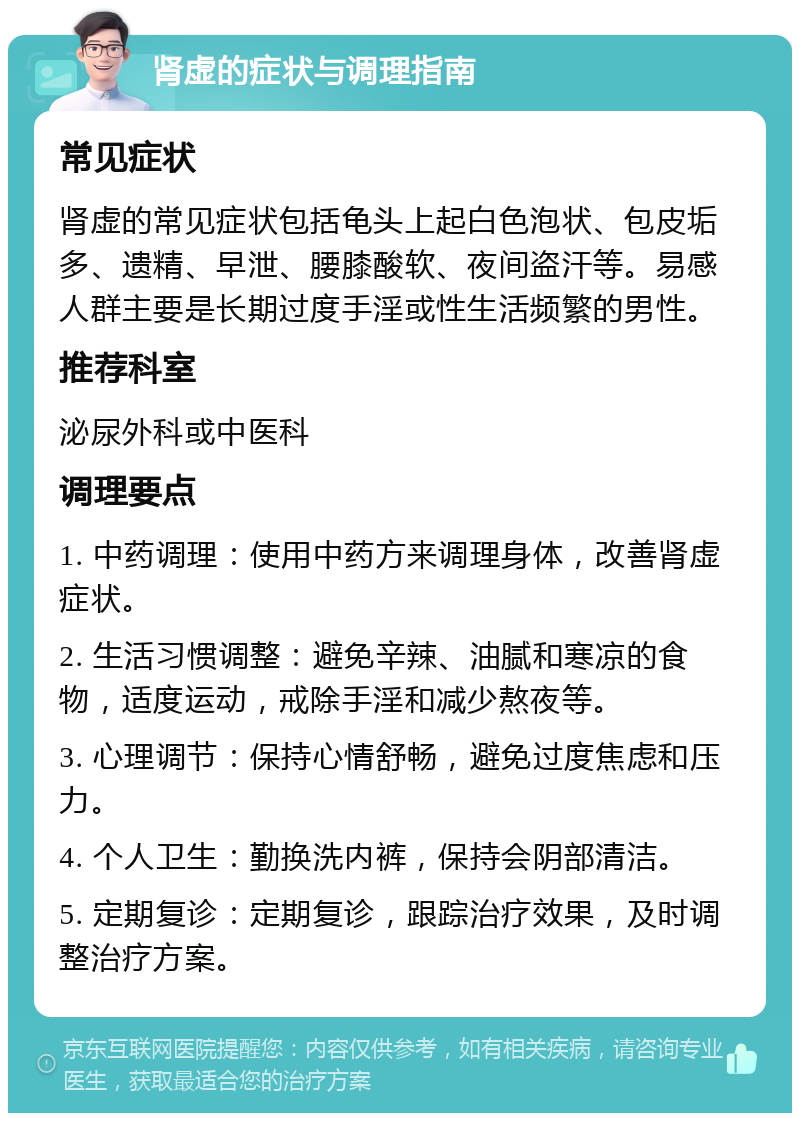 肾虚的症状与调理指南 常见症状 肾虚的常见症状包括龟头上起白色泡状、包皮垢多、遗精、早泄、腰膝酸软、夜间盗汗等。易感人群主要是长期过度手淫或性生活频繁的男性。 推荐科室 泌尿外科或中医科 调理要点 1. 中药调理：使用中药方来调理身体，改善肾虚症状。 2. 生活习惯调整：避免辛辣、油腻和寒凉的食物，适度运动，戒除手淫和减少熬夜等。 3. 心理调节：保持心情舒畅，避免过度焦虑和压力。 4. 个人卫生：勤换洗内裤，保持会阴部清洁。 5. 定期复诊：定期复诊，跟踪治疗效果，及时调整治疗方案。