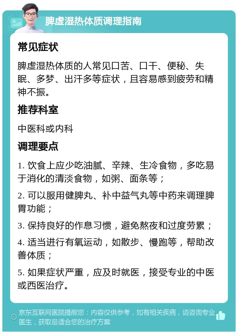 脾虚湿热体质调理指南 常见症状 脾虚湿热体质的人常见口苦、口干、便秘、失眠、多梦、出汗多等症状，且容易感到疲劳和精神不振。 推荐科室 中医科或内科 调理要点 1. 饮食上应少吃油腻、辛辣、生冷食物，多吃易于消化的清淡食物，如粥、面条等； 2. 可以服用健脾丸、补中益气丸等中药来调理脾胃功能； 3. 保持良好的作息习惯，避免熬夜和过度劳累； 4. 适当进行有氧运动，如散步、慢跑等，帮助改善体质； 5. 如果症状严重，应及时就医，接受专业的中医或西医治疗。