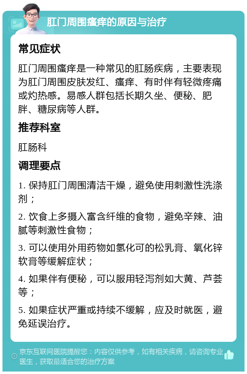 肛门周围瘙痒的原因与治疗 常见症状 肛门周围瘙痒是一种常见的肛肠疾病，主要表现为肛门周围皮肤发红、瘙痒、有时伴有轻微疼痛或灼热感。易感人群包括长期久坐、便秘、肥胖、糖尿病等人群。 推荐科室 肛肠科 调理要点 1. 保持肛门周围清洁干燥，避免使用刺激性洗涤剂； 2. 饮食上多摄入富含纤维的食物，避免辛辣、油腻等刺激性食物； 3. 可以使用外用药物如氢化可的松乳膏、氧化锌软膏等缓解症状； 4. 如果伴有便秘，可以服用轻泻剂如大黄、芦荟等； 5. 如果症状严重或持续不缓解，应及时就医，避免延误治疗。