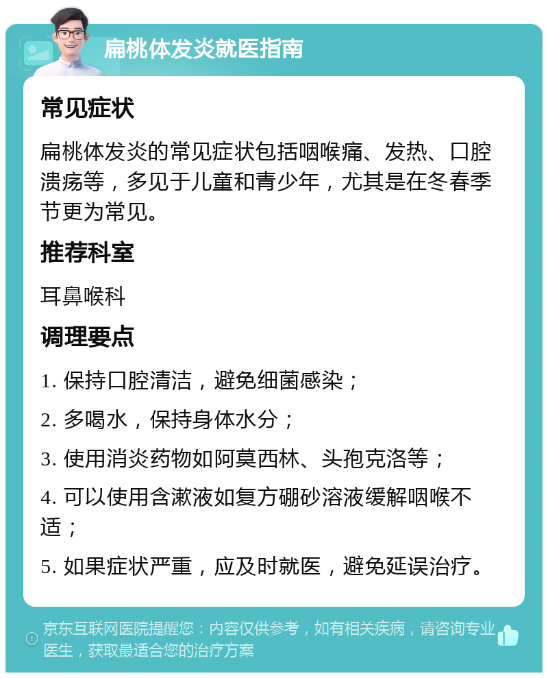 扁桃体发炎就医指南 常见症状 扁桃体发炎的常见症状包括咽喉痛、发热、口腔溃疡等，多见于儿童和青少年，尤其是在冬春季节更为常见。 推荐科室 耳鼻喉科 调理要点 1. 保持口腔清洁，避免细菌感染； 2. 多喝水，保持身体水分； 3. 使用消炎药物如阿莫西林、头孢克洛等； 4. 可以使用含漱液如复方硼砂溶液缓解咽喉不适； 5. 如果症状严重，应及时就医，避免延误治疗。