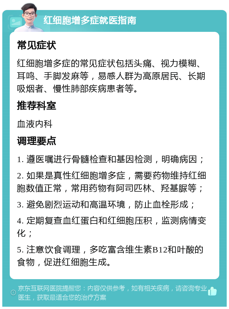 红细胞增多症就医指南 常见症状 红细胞增多症的常见症状包括头痛、视力模糊、耳鸣、手脚发麻等，易感人群为高原居民、长期吸烟者、慢性肺部疾病患者等。 推荐科室 血液内科 调理要点 1. 遵医嘱进行骨髓检查和基因检测，明确病因； 2. 如果是真性红细胞增多症，需要药物维持红细胞数值正常，常用药物有阿司匹林、羟基脲等； 3. 避免剧烈运动和高温环境，防止血栓形成； 4. 定期复查血红蛋白和红细胞压积，监测病情变化； 5. 注意饮食调理，多吃富含维生素B12和叶酸的食物，促进红细胞生成。