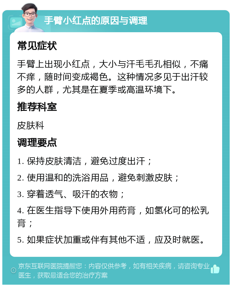 手臂小红点的原因与调理 常见症状 手臂上出现小红点，大小与汗毛毛孔相似，不痛不痒，随时间变成褐色。这种情况多见于出汗较多的人群，尤其是在夏季或高温环境下。 推荐科室 皮肤科 调理要点 1. 保持皮肤清洁，避免过度出汗； 2. 使用温和的洗浴用品，避免刺激皮肤； 3. 穿着透气、吸汗的衣物； 4. 在医生指导下使用外用药膏，如氢化可的松乳膏； 5. 如果症状加重或伴有其他不适，应及时就医。