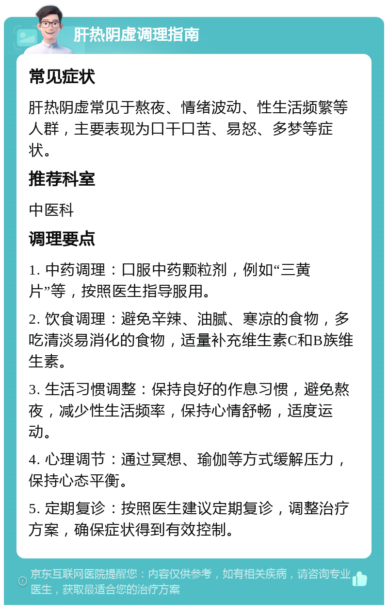 肝热阴虚调理指南 常见症状 肝热阴虚常见于熬夜、情绪波动、性生活频繁等人群，主要表现为口干口苦、易怒、多梦等症状。 推荐科室 中医科 调理要点 1. 中药调理：口服中药颗粒剂，例如“三黄片”等，按照医生指导服用。 2. 饮食调理：避免辛辣、油腻、寒凉的食物，多吃清淡易消化的食物，适量补充维生素C和B族维生素。 3. 生活习惯调整：保持良好的作息习惯，避免熬夜，减少性生活频率，保持心情舒畅，适度运动。 4. 心理调节：通过冥想、瑜伽等方式缓解压力，保持心态平衡。 5. 定期复诊：按照医生建议定期复诊，调整治疗方案，确保症状得到有效控制。