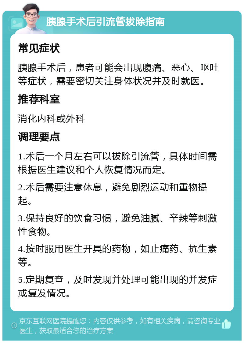 胰腺手术后引流管拔除指南 常见症状 胰腺手术后，患者可能会出现腹痛、恶心、呕吐等症状，需要密切关注身体状况并及时就医。 推荐科室 消化内科或外科 调理要点 1.术后一个月左右可以拔除引流管，具体时间需根据医生建议和个人恢复情况而定。 2.术后需要注意休息，避免剧烈运动和重物提起。 3.保持良好的饮食习惯，避免油腻、辛辣等刺激性食物。 4.按时服用医生开具的药物，如止痛药、抗生素等。 5.定期复查，及时发现并处理可能出现的并发症或复发情况。