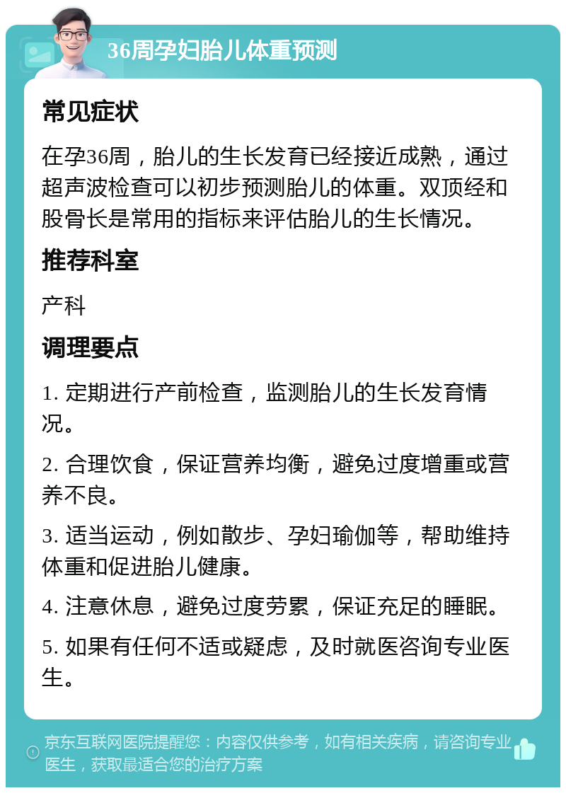 36周孕妇胎儿体重预测 常见症状 在孕36周，胎儿的生长发育已经接近成熟，通过超声波检查可以初步预测胎儿的体重。双顶经和股骨长是常用的指标来评估胎儿的生长情况。 推荐科室 产科 调理要点 1. 定期进行产前检查，监测胎儿的生长发育情况。 2. 合理饮食，保证营养均衡，避免过度增重或营养不良。 3. 适当运动，例如散步、孕妇瑜伽等，帮助维持体重和促进胎儿健康。 4. 注意休息，避免过度劳累，保证充足的睡眠。 5. 如果有任何不适或疑虑，及时就医咨询专业医生。