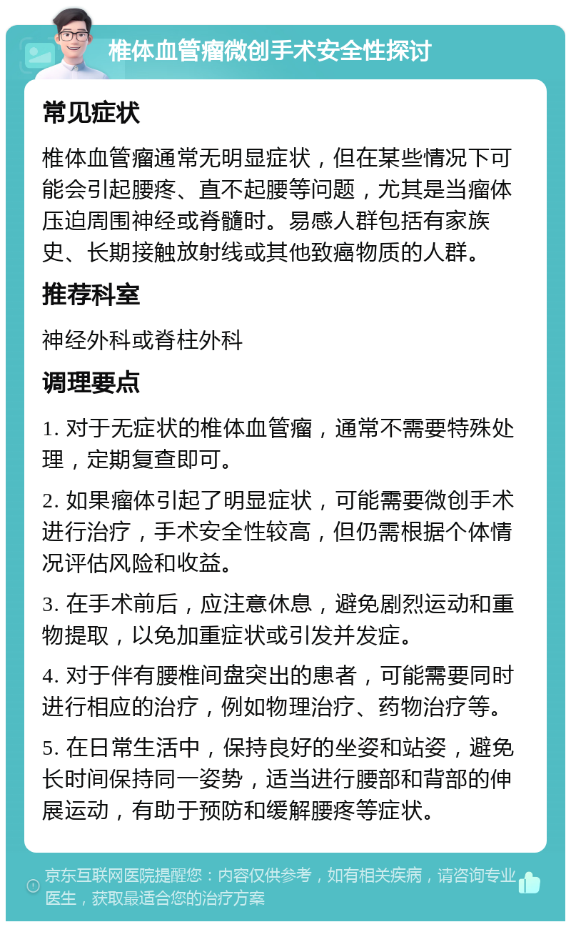 椎体血管瘤微创手术安全性探讨 常见症状 椎体血管瘤通常无明显症状，但在某些情况下可能会引起腰疼、直不起腰等问题，尤其是当瘤体压迫周围神经或脊髓时。易感人群包括有家族史、长期接触放射线或其他致癌物质的人群。 推荐科室 神经外科或脊柱外科 调理要点 1. 对于无症状的椎体血管瘤，通常不需要特殊处理，定期复查即可。 2. 如果瘤体引起了明显症状，可能需要微创手术进行治疗，手术安全性较高，但仍需根据个体情况评估风险和收益。 3. 在手术前后，应注意休息，避免剧烈运动和重物提取，以免加重症状或引发并发症。 4. 对于伴有腰椎间盘突出的患者，可能需要同时进行相应的治疗，例如物理治疗、药物治疗等。 5. 在日常生活中，保持良好的坐姿和站姿，避免长时间保持同一姿势，适当进行腰部和背部的伸展运动，有助于预防和缓解腰疼等症状。