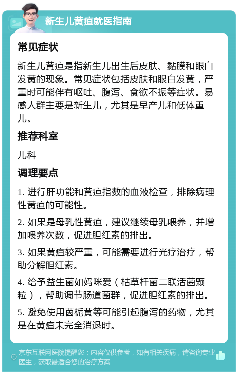 新生儿黄疸就医指南 常见症状 新生儿黄疸是指新生儿出生后皮肤、黏膜和眼白发黄的现象。常见症状包括皮肤和眼白发黄，严重时可能伴有呕吐、腹泻、食欲不振等症状。易感人群主要是新生儿，尤其是早产儿和低体重儿。 推荐科室 儿科 调理要点 1. 进行肝功能和黄疸指数的血液检查，排除病理性黄疸的可能性。 2. 如果是母乳性黄疸，建议继续母乳喂养，并增加喂养次数，促进胆红素的排出。 3. 如果黄疸较严重，可能需要进行光疗治疗，帮助分解胆红素。 4. 给予益生菌如妈咪爱（枯草杆菌二联活菌颗粒），帮助调节肠道菌群，促进胆红素的排出。 5. 避免使用茵栀黄等可能引起腹泻的药物，尤其是在黄疸未完全消退时。