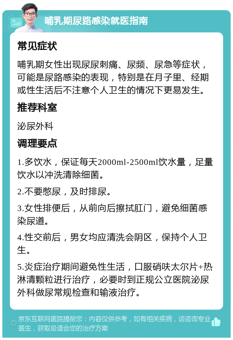 哺乳期尿路感染就医指南 常见症状 哺乳期女性出现尿尿刺痛、尿频、尿急等症状，可能是尿路感染的表现，特别是在月子里、经期或性生活后不注意个人卫生的情况下更易发生。 推荐科室 泌尿外科 调理要点 1.多饮水，保证每天2000ml-2500ml饮水量，足量饮水以冲洗清除细菌。 2.不要憋尿，及时排尿。 3.女性排便后，从前向后擦拭肛门，避免细菌感染尿道。 4.性交前后，男女均应清洗会阴区，保持个人卫生。 5.炎症治疗期间避免性生活，口服硝呋太尔片+热淋清颗粒进行治疗，必要时到正规公立医院泌尿外科做尿常规检查和输液治疗。