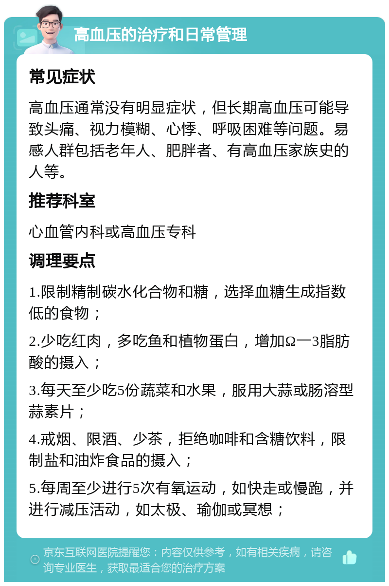 高血压的治疗和日常管理 常见症状 高血压通常没有明显症状，但长期高血压可能导致头痛、视力模糊、心悸、呼吸困难等问题。易感人群包括老年人、肥胖者、有高血压家族史的人等。 推荐科室 心血管内科或高血压专科 调理要点 1.限制精制碳水化合物和糖，选择血糖生成指数低的食物； 2.少吃红肉，多吃鱼和植物蛋白，增加Ω一3脂肪酸的摄入； 3.每天至少吃5份蔬菜和水果，服用大蒜或肠溶型蒜素片； 4.戒烟、限酒、少茶，拒绝咖啡和含糖饮料，限制盐和油炸食品的摄入； 5.每周至少进行5次有氧运动，如快走或慢跑，并进行减压活动，如太极、瑜伽或冥想；