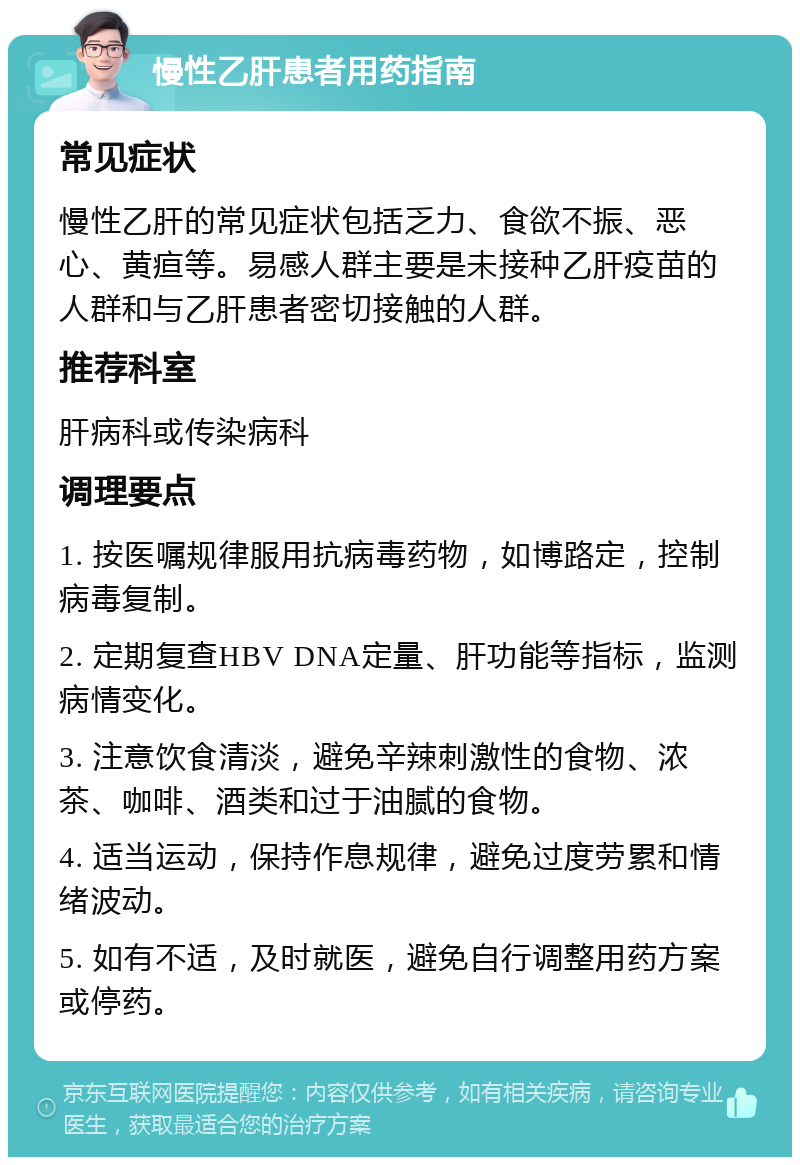 慢性乙肝患者用药指南 常见症状 慢性乙肝的常见症状包括乏力、食欲不振、恶心、黄疸等。易感人群主要是未接种乙肝疫苗的人群和与乙肝患者密切接触的人群。 推荐科室 肝病科或传染病科 调理要点 1. 按医嘱规律服用抗病毒药物，如博路定，控制病毒复制。 2. 定期复查HBV DNA定量、肝功能等指标，监测病情变化。 3. 注意饮食清淡，避免辛辣刺激性的食物、浓茶、咖啡、酒类和过于油腻的食物。 4. 适当运动，保持作息规律，避免过度劳累和情绪波动。 5. 如有不适，及时就医，避免自行调整用药方案或停药。