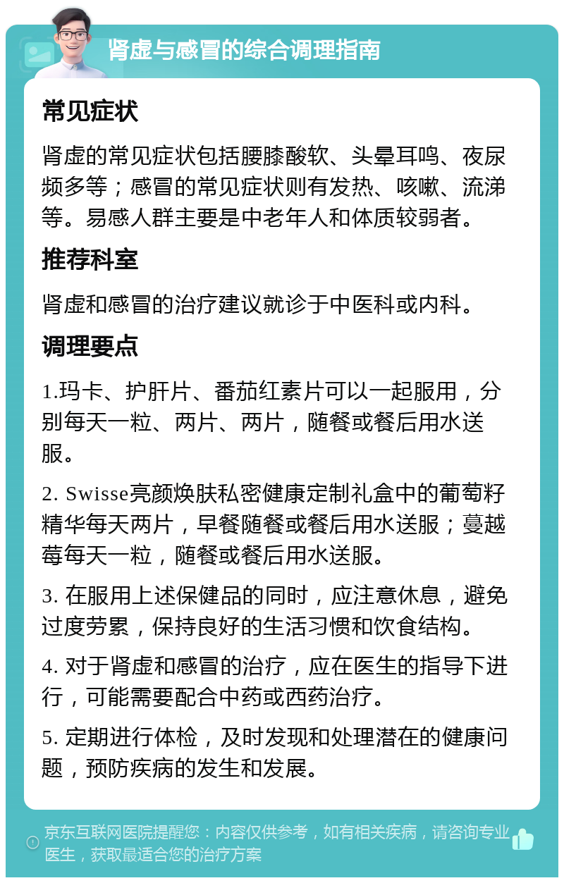 肾虚与感冒的综合调理指南 常见症状 肾虚的常见症状包括腰膝酸软、头晕耳鸣、夜尿频多等；感冒的常见症状则有发热、咳嗽、流涕等。易感人群主要是中老年人和体质较弱者。 推荐科室 肾虚和感冒的治疗建议就诊于中医科或内科。 调理要点 1.玛卡、护肝片、番茄红素片可以一起服用，分别每天一粒、两片、两片，随餐或餐后用水送服。 2. Swisse亮颜焕肤私密健康定制礼盒中的葡萄籽精华每天两片，早餐随餐或餐后用水送服；蔓越莓每天一粒，随餐或餐后用水送服。 3. 在服用上述保健品的同时，应注意休息，避免过度劳累，保持良好的生活习惯和饮食结构。 4. 对于肾虚和感冒的治疗，应在医生的指导下进行，可能需要配合中药或西药治疗。 5. 定期进行体检，及时发现和处理潜在的健康问题，预防疾病的发生和发展。