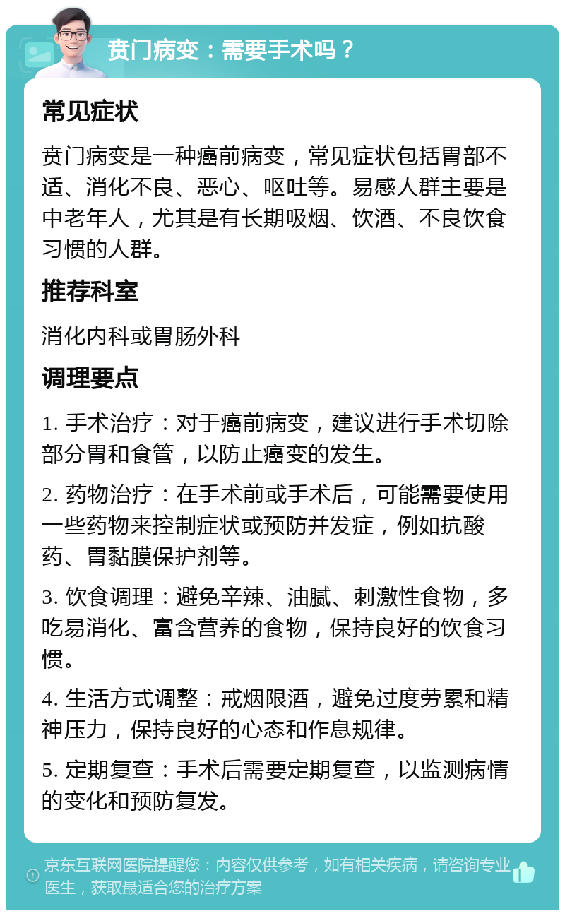 贲门病变：需要手术吗？ 常见症状 贲门病变是一种癌前病变，常见症状包括胃部不适、消化不良、恶心、呕吐等。易感人群主要是中老年人，尤其是有长期吸烟、饮酒、不良饮食习惯的人群。 推荐科室 消化内科或胃肠外科 调理要点 1. 手术治疗：对于癌前病变，建议进行手术切除部分胃和食管，以防止癌变的发生。 2. 药物治疗：在手术前或手术后，可能需要使用一些药物来控制症状或预防并发症，例如抗酸药、胃黏膜保护剂等。 3. 饮食调理：避免辛辣、油腻、刺激性食物，多吃易消化、富含营养的食物，保持良好的饮食习惯。 4. 生活方式调整：戒烟限酒，避免过度劳累和精神压力，保持良好的心态和作息规律。 5. 定期复查：手术后需要定期复查，以监测病情的变化和预防复发。