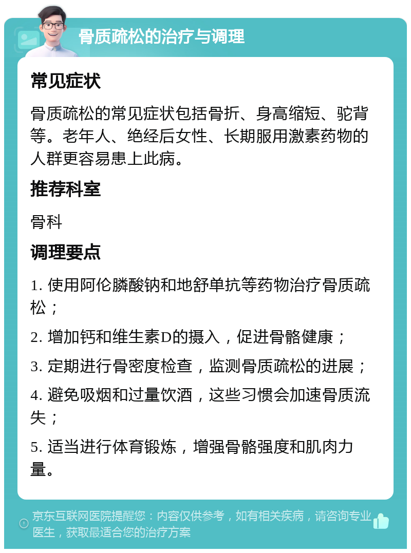 骨质疏松的治疗与调理 常见症状 骨质疏松的常见症状包括骨折、身高缩短、驼背等。老年人、绝经后女性、长期服用激素药物的人群更容易患上此病。 推荐科室 骨科 调理要点 1. 使用阿伦膦酸钠和地舒单抗等药物治疗骨质疏松； 2. 增加钙和维生素D的摄入，促进骨骼健康； 3. 定期进行骨密度检查，监测骨质疏松的进展； 4. 避免吸烟和过量饮酒，这些习惯会加速骨质流失； 5. 适当进行体育锻炼，增强骨骼强度和肌肉力量。