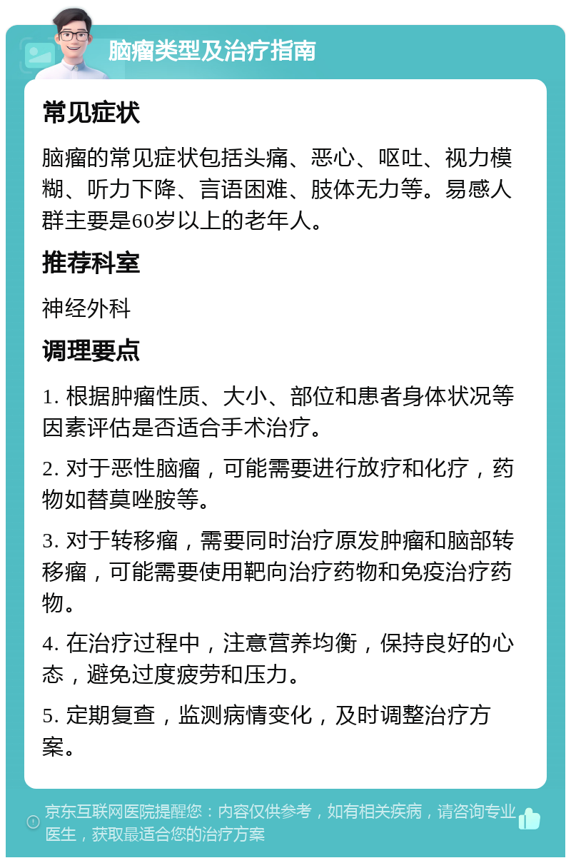 脑瘤类型及治疗指南 常见症状 脑瘤的常见症状包括头痛、恶心、呕吐、视力模糊、听力下降、言语困难、肢体无力等。易感人群主要是60岁以上的老年人。 推荐科室 神经外科 调理要点 1. 根据肿瘤性质、大小、部位和患者身体状况等因素评估是否适合手术治疗。 2. 对于恶性脑瘤，可能需要进行放疗和化疗，药物如替莫唑胺等。 3. 对于转移瘤，需要同时治疗原发肿瘤和脑部转移瘤，可能需要使用靶向治疗药物和免疫治疗药物。 4. 在治疗过程中，注意营养均衡，保持良好的心态，避免过度疲劳和压力。 5. 定期复查，监测病情变化，及时调整治疗方案。