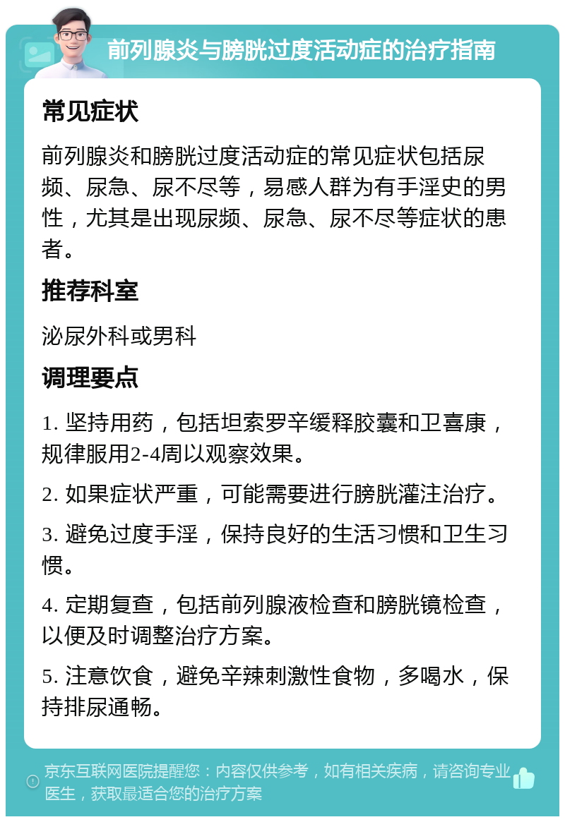 前列腺炎与膀胱过度活动症的治疗指南 常见症状 前列腺炎和膀胱过度活动症的常见症状包括尿频、尿急、尿不尽等，易感人群为有手淫史的男性，尤其是出现尿频、尿急、尿不尽等症状的患者。 推荐科室 泌尿外科或男科 调理要点 1. 坚持用药，包括坦索罗辛缓释胶囊和卫喜康，规律服用2-4周以观察效果。 2. 如果症状严重，可能需要进行膀胱灌注治疗。 3. 避免过度手淫，保持良好的生活习惯和卫生习惯。 4. 定期复查，包括前列腺液检查和膀胱镜检查，以便及时调整治疗方案。 5. 注意饮食，避免辛辣刺激性食物，多喝水，保持排尿通畅。