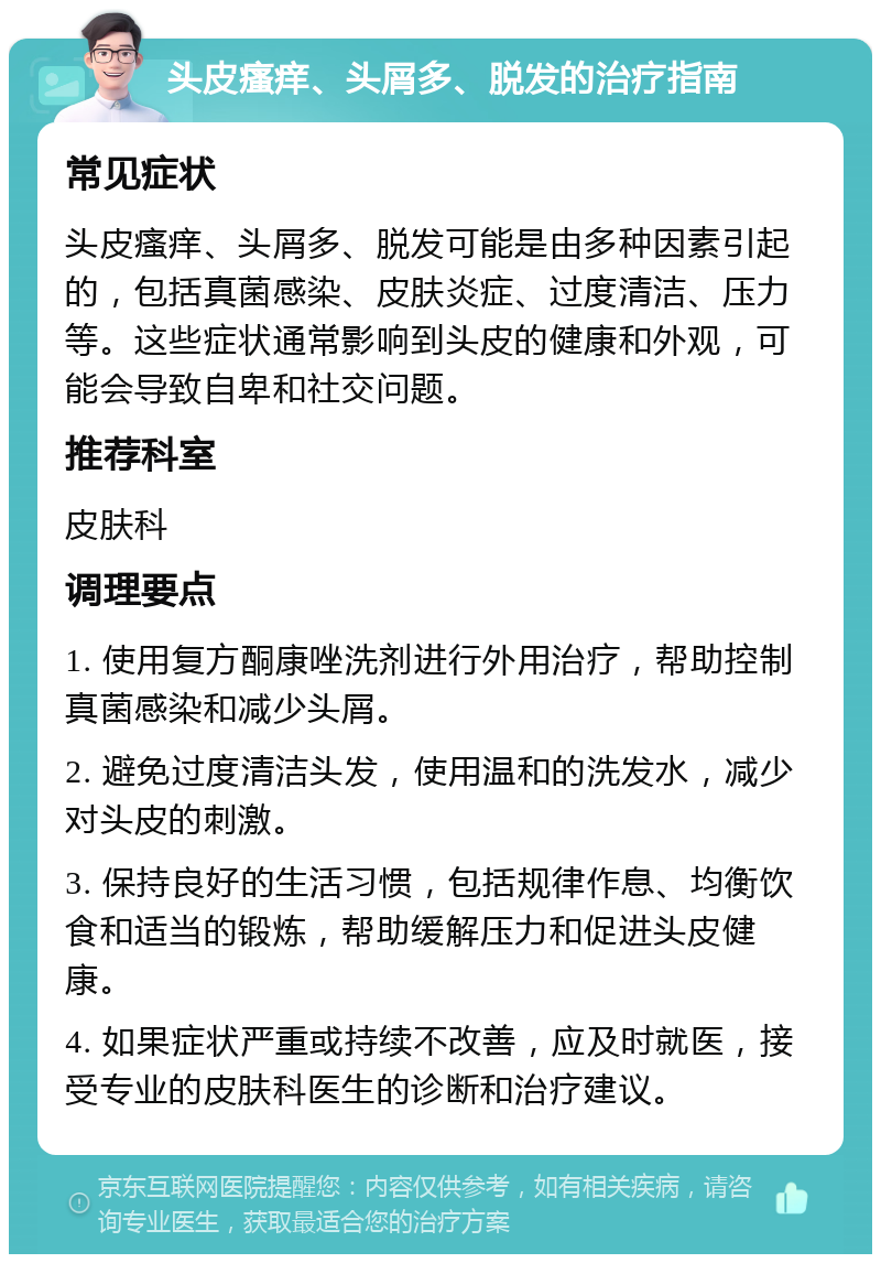 头皮瘙痒、头屑多、脱发的治疗指南 常见症状 头皮瘙痒、头屑多、脱发可能是由多种因素引起的，包括真菌感染、皮肤炎症、过度清洁、压力等。这些症状通常影响到头皮的健康和外观，可能会导致自卑和社交问题。 推荐科室 皮肤科 调理要点 1. 使用复方酮康唑洗剂进行外用治疗，帮助控制真菌感染和减少头屑。 2. 避免过度清洁头发，使用温和的洗发水，减少对头皮的刺激。 3. 保持良好的生活习惯，包括规律作息、均衡饮食和适当的锻炼，帮助缓解压力和促进头皮健康。 4. 如果症状严重或持续不改善，应及时就医，接受专业的皮肤科医生的诊断和治疗建议。