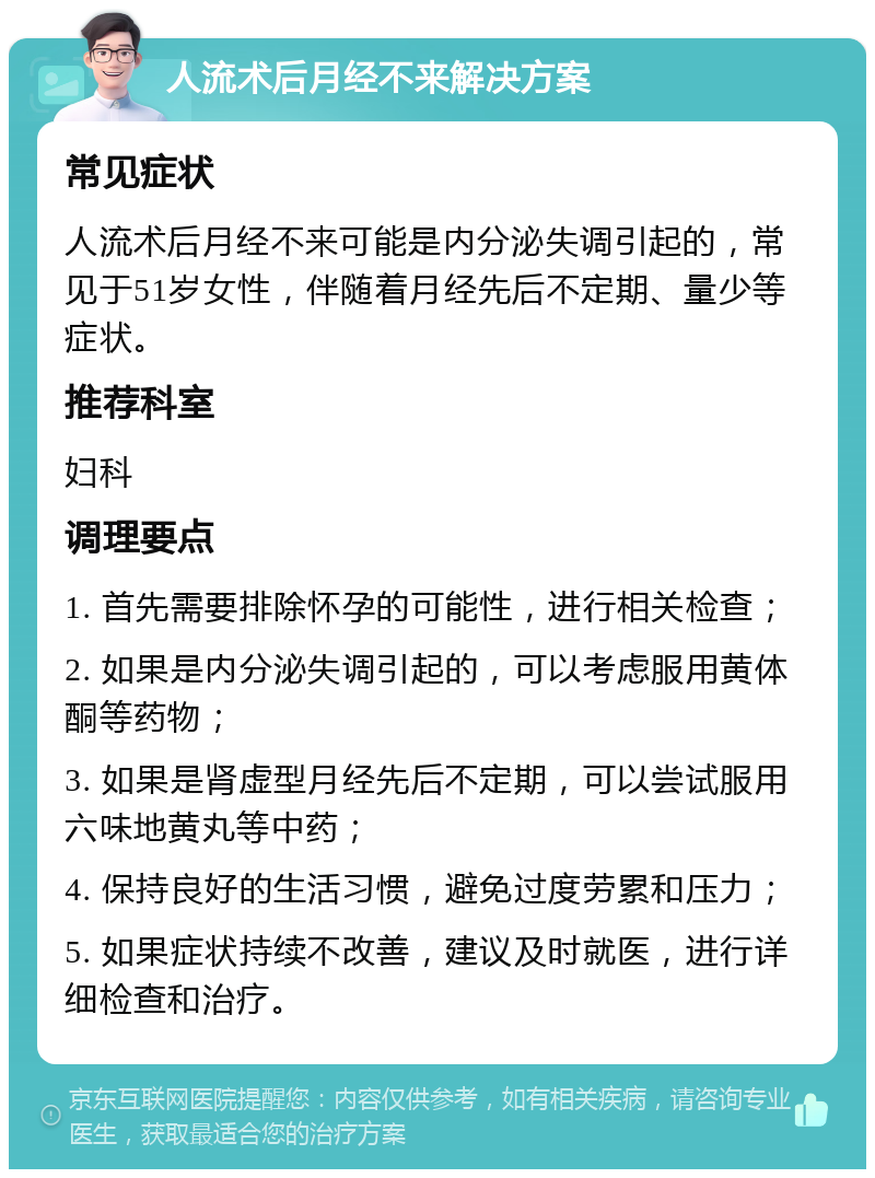 人流术后月经不来解决方案 常见症状 人流术后月经不来可能是内分泌失调引起的，常见于51岁女性，伴随着月经先后不定期、量少等症状。 推荐科室 妇科 调理要点 1. 首先需要排除怀孕的可能性，进行相关检查； 2. 如果是内分泌失调引起的，可以考虑服用黄体酮等药物； 3. 如果是肾虚型月经先后不定期，可以尝试服用六味地黄丸等中药； 4. 保持良好的生活习惯，避免过度劳累和压力； 5. 如果症状持续不改善，建议及时就医，进行详细检查和治疗。