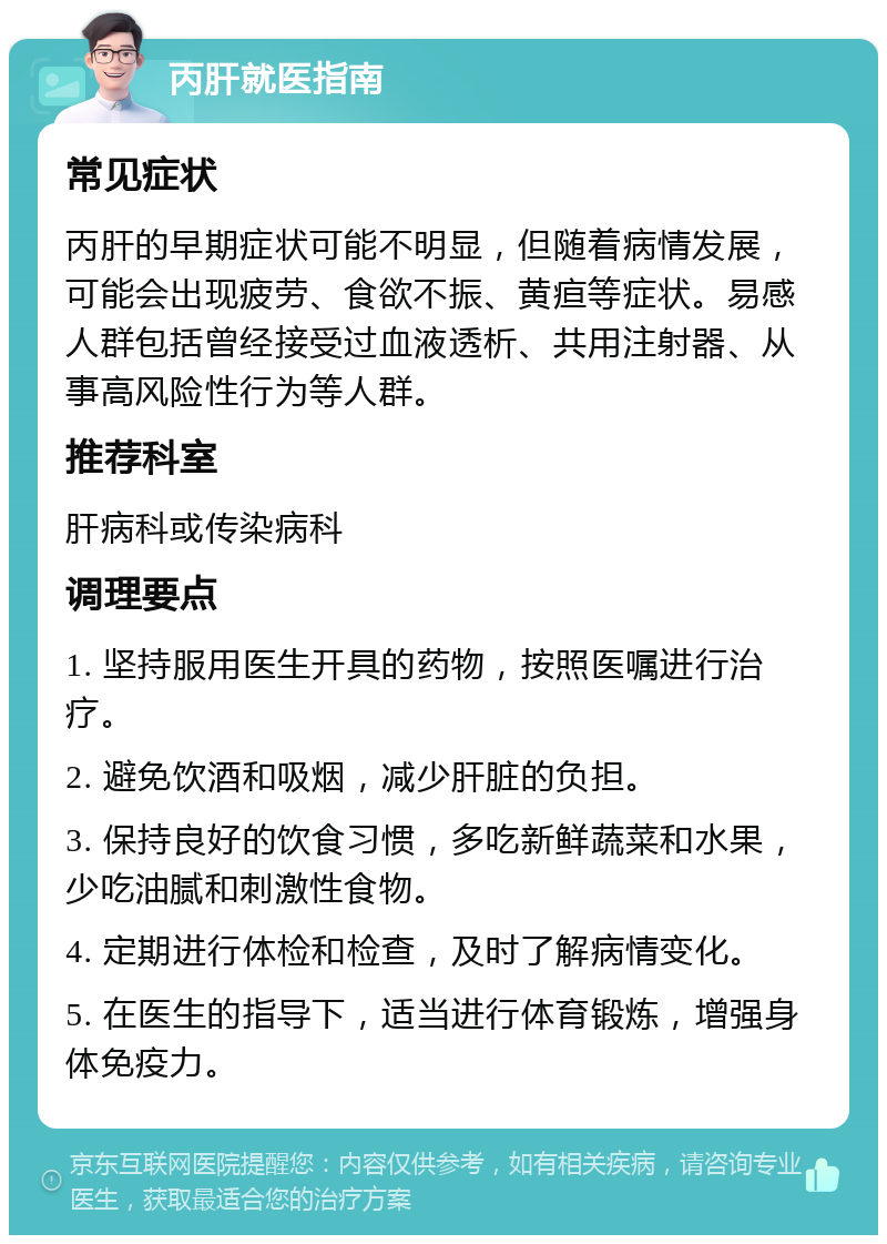 丙肝就医指南 常见症状 丙肝的早期症状可能不明显，但随着病情发展，可能会出现疲劳、食欲不振、黄疸等症状。易感人群包括曾经接受过血液透析、共用注射器、从事高风险性行为等人群。 推荐科室 肝病科或传染病科 调理要点 1. 坚持服用医生开具的药物，按照医嘱进行治疗。 2. 避免饮酒和吸烟，减少肝脏的负担。 3. 保持良好的饮食习惯，多吃新鲜蔬菜和水果，少吃油腻和刺激性食物。 4. 定期进行体检和检查，及时了解病情变化。 5. 在医生的指导下，适当进行体育锻炼，增强身体免疫力。