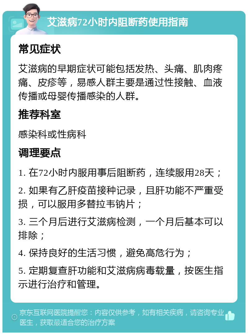 艾滋病72小时内阻断药使用指南 常见症状 艾滋病的早期症状可能包括发热、头痛、肌肉疼痛、皮疹等，易感人群主要是通过性接触、血液传播或母婴传播感染的人群。 推荐科室 感染科或性病科 调理要点 1. 在72小时内服用事后阻断药，连续服用28天； 2. 如果有乙肝疫苗接种记录，且肝功能不严重受损，可以服用多替拉韦钠片； 3. 三个月后进行艾滋病检测，一个月后基本可以排除； 4. 保持良好的生活习惯，避免高危行为； 5. 定期复查肝功能和艾滋病病毒载量，按医生指示进行治疗和管理。