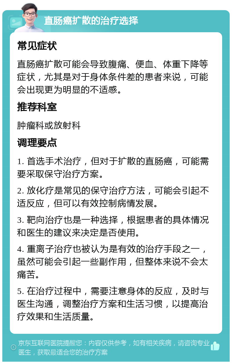 直肠癌扩散的治疗选择 常见症状 直肠癌扩散可能会导致腹痛、便血、体重下降等症状，尤其是对于身体条件差的患者来说，可能会出现更为明显的不适感。 推荐科室 肿瘤科或放射科 调理要点 1. 首选手术治疗，但对于扩散的直肠癌，可能需要采取保守治疗方案。 2. 放化疗是常见的保守治疗方法，可能会引起不适反应，但可以有效控制病情发展。 3. 靶向治疗也是一种选择，根据患者的具体情况和医生的建议来决定是否使用。 4. 重离子治疗也被认为是有效的治疗手段之一，虽然可能会引起一些副作用，但整体来说不会太痛苦。 5. 在治疗过程中，需要注意身体的反应，及时与医生沟通，调整治疗方案和生活习惯，以提高治疗效果和生活质量。