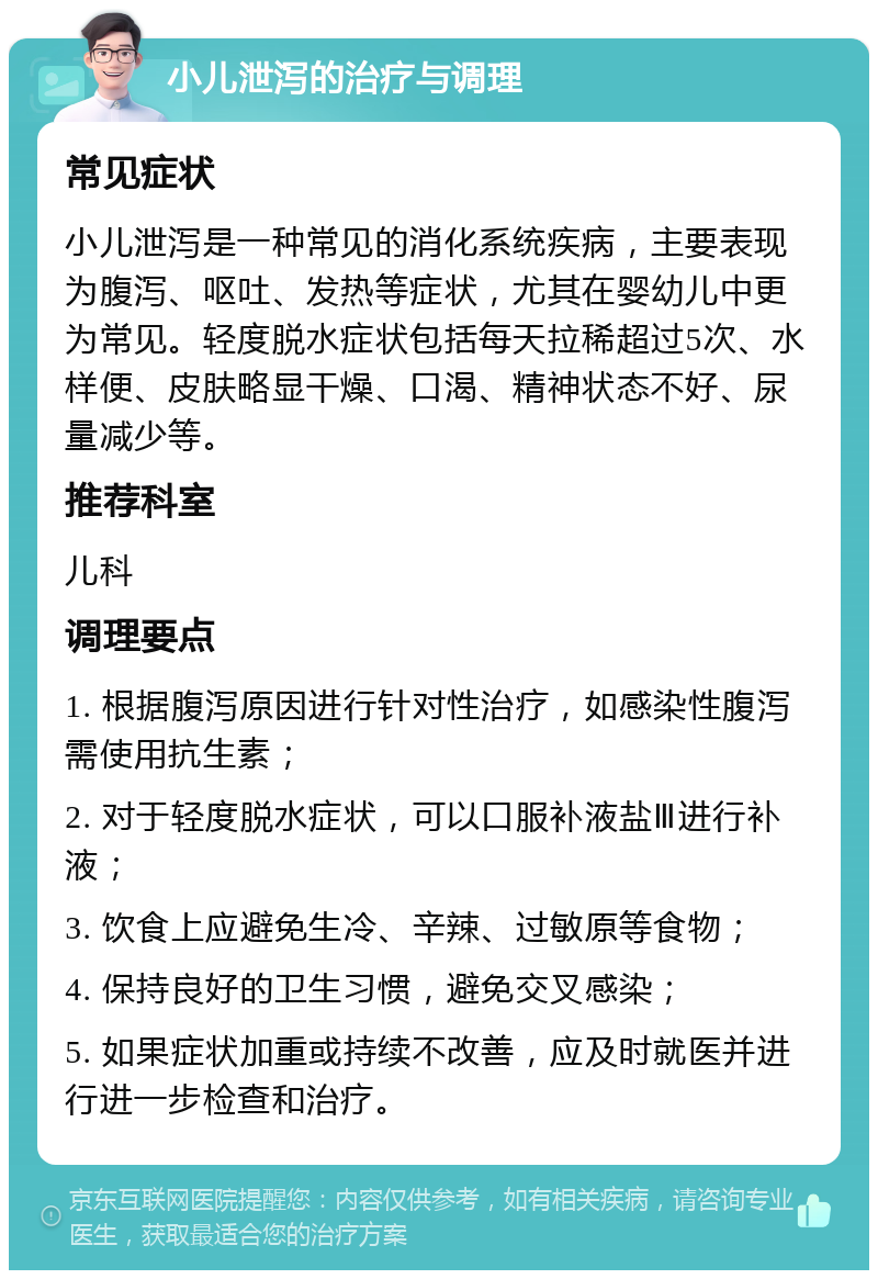 小儿泄泻的治疗与调理 常见症状 小儿泄泻是一种常见的消化系统疾病，主要表现为腹泻、呕吐、发热等症状，尤其在婴幼儿中更为常见。轻度脱水症状包括每天拉稀超过5次、水样便、皮肤略显干燥、口渴、精神状态不好、尿量减少等。 推荐科室 儿科 调理要点 1. 根据腹泻原因进行针对性治疗，如感染性腹泻需使用抗生素； 2. 对于轻度脱水症状，可以口服补液盐Ⅲ进行补液； 3. 饮食上应避免生冷、辛辣、过敏原等食物； 4. 保持良好的卫生习惯，避免交叉感染； 5. 如果症状加重或持续不改善，应及时就医并进行进一步检查和治疗。