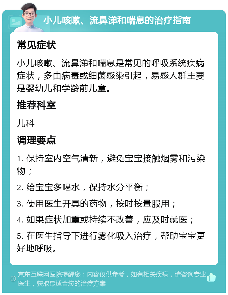 小儿咳嗽、流鼻涕和喘息的治疗指南 常见症状 小儿咳嗽、流鼻涕和喘息是常见的呼吸系统疾病症状，多由病毒或细菌感染引起，易感人群主要是婴幼儿和学龄前儿童。 推荐科室 儿科 调理要点 1. 保持室内空气清新，避免宝宝接触烟雾和污染物； 2. 给宝宝多喝水，保持水分平衡； 3. 使用医生开具的药物，按时按量服用； 4. 如果症状加重或持续不改善，应及时就医； 5. 在医生指导下进行雾化吸入治疗，帮助宝宝更好地呼吸。