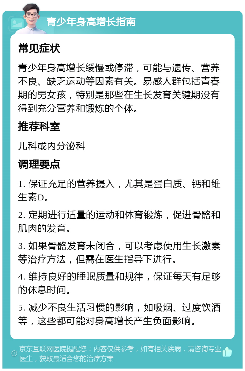 青少年身高增长指南 常见症状 青少年身高增长缓慢或停滞，可能与遗传、营养不良、缺乏运动等因素有关。易感人群包括青春期的男女孩，特别是那些在生长发育关键期没有得到充分营养和锻炼的个体。 推荐科室 儿科或内分泌科 调理要点 1. 保证充足的营养摄入，尤其是蛋白质、钙和维生素D。 2. 定期进行适量的运动和体育锻炼，促进骨骼和肌肉的发育。 3. 如果骨骼发育未闭合，可以考虑使用生长激素等治疗方法，但需在医生指导下进行。 4. 维持良好的睡眠质量和规律，保证每天有足够的休息时间。 5. 减少不良生活习惯的影响，如吸烟、过度饮酒等，这些都可能对身高增长产生负面影响。