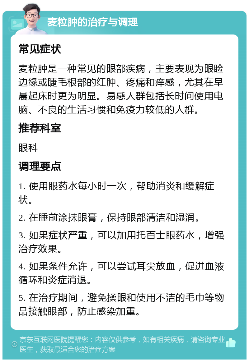 麦粒肿的治疗与调理 常见症状 麦粒肿是一种常见的眼部疾病，主要表现为眼睑边缘或睫毛根部的红肿、疼痛和痒感，尤其在早晨起床时更为明显。易感人群包括长时间使用电脑、不良的生活习惯和免疫力较低的人群。 推荐科室 眼科 调理要点 1. 使用眼药水每小时一次，帮助消炎和缓解症状。 2. 在睡前涂抹眼膏，保持眼部清洁和湿润。 3. 如果症状严重，可以加用托百士眼药水，增强治疗效果。 4. 如果条件允许，可以尝试耳尖放血，促进血液循环和炎症消退。 5. 在治疗期间，避免揉眼和使用不洁的毛巾等物品接触眼部，防止感染加重。