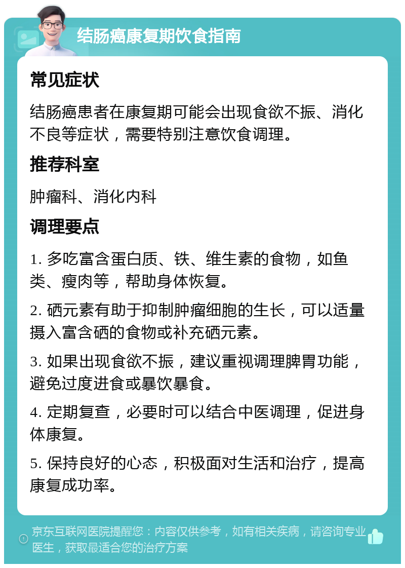 结肠癌康复期饮食指南 常见症状 结肠癌患者在康复期可能会出现食欲不振、消化不良等症状，需要特别注意饮食调理。 推荐科室 肿瘤科、消化内科 调理要点 1. 多吃富含蛋白质、铁、维生素的食物，如鱼类、瘦肉等，帮助身体恢复。 2. 硒元素有助于抑制肿瘤细胞的生长，可以适量摄入富含硒的食物或补充硒元素。 3. 如果出现食欲不振，建议重视调理脾胃功能，避免过度进食或暴饮暴食。 4. 定期复查，必要时可以结合中医调理，促进身体康复。 5. 保持良好的心态，积极面对生活和治疗，提高康复成功率。