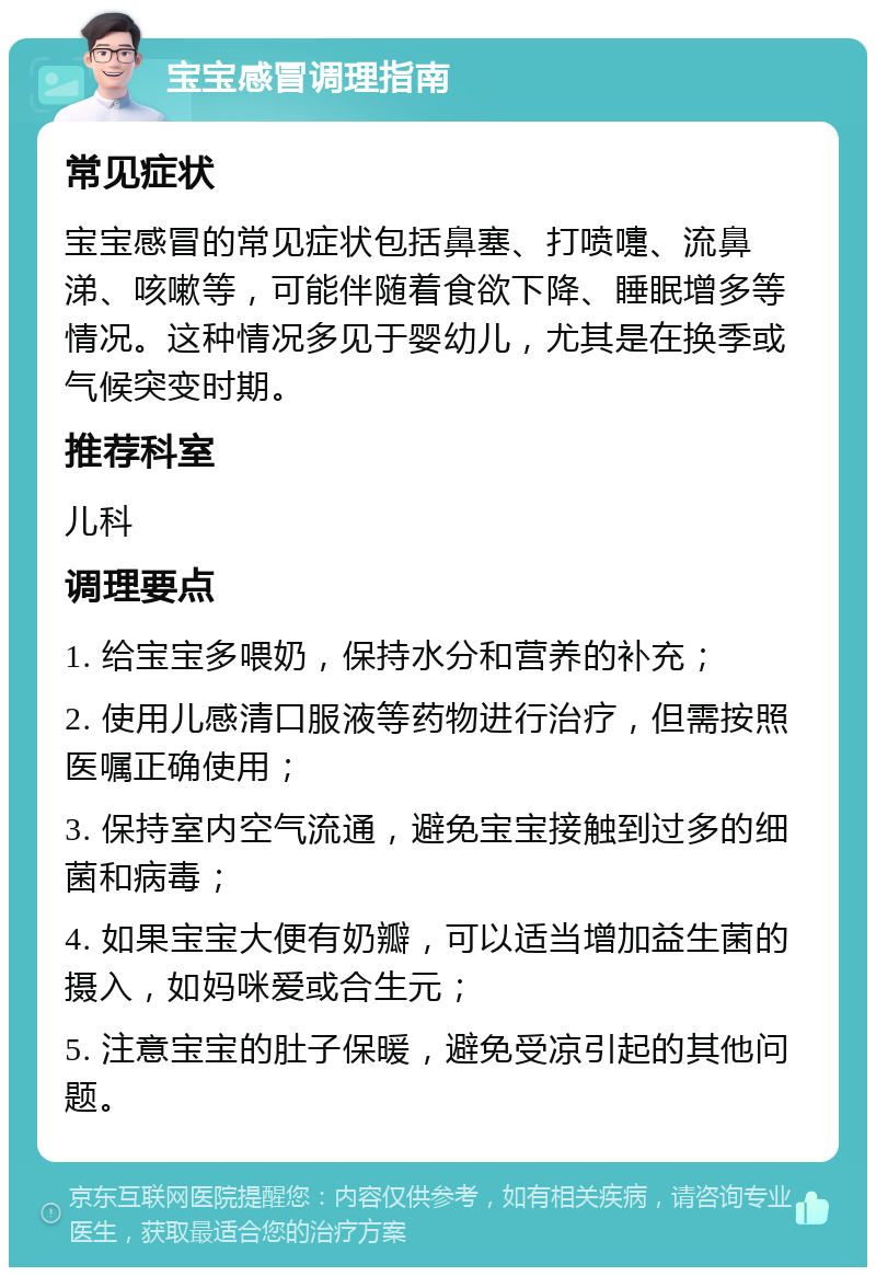 宝宝感冒调理指南 常见症状 宝宝感冒的常见症状包括鼻塞、打喷嚏、流鼻涕、咳嗽等，可能伴随着食欲下降、睡眠增多等情况。这种情况多见于婴幼儿，尤其是在换季或气候突变时期。 推荐科室 儿科 调理要点 1. 给宝宝多喂奶，保持水分和营养的补充； 2. 使用儿感清口服液等药物进行治疗，但需按照医嘱正确使用； 3. 保持室内空气流通，避免宝宝接触到过多的细菌和病毒； 4. 如果宝宝大便有奶瓣，可以适当增加益生菌的摄入，如妈咪爱或合生元； 5. 注意宝宝的肚子保暖，避免受凉引起的其他问题。