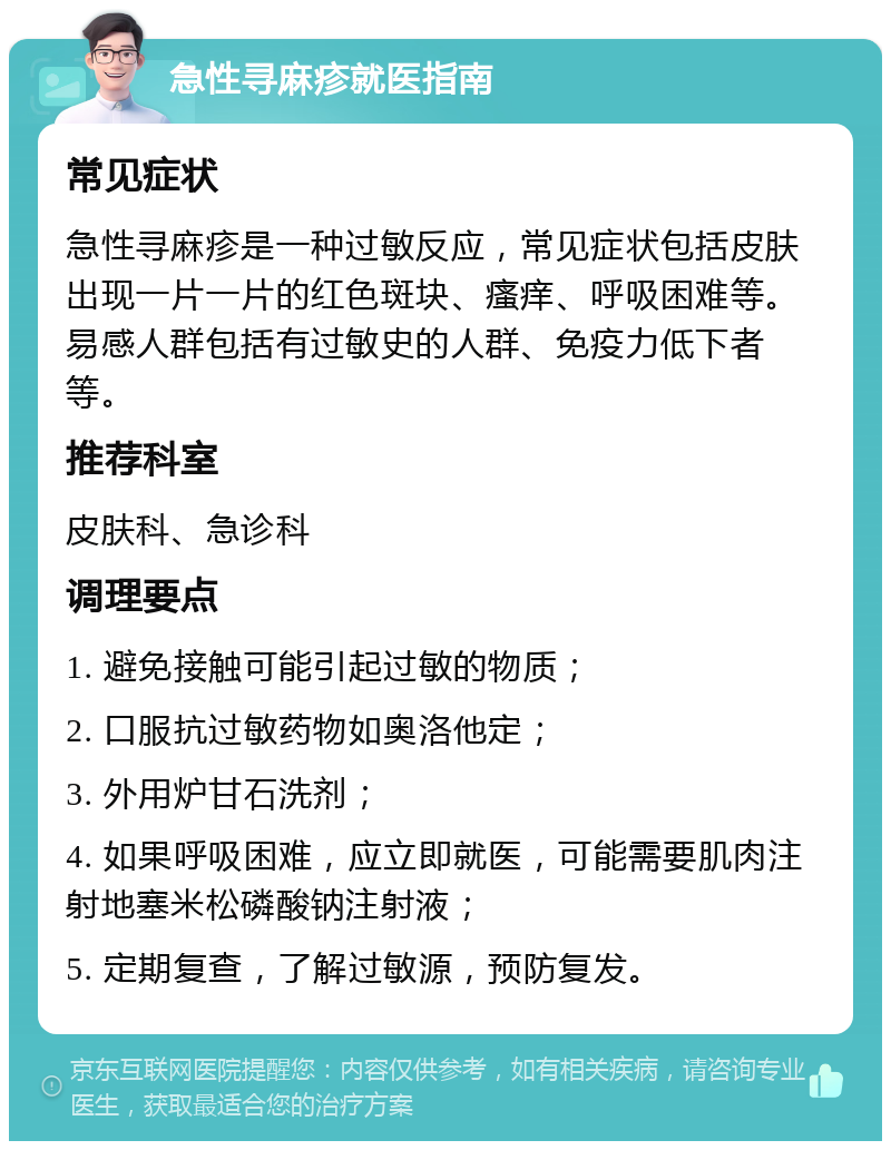 急性寻麻疹就医指南 常见症状 急性寻麻疹是一种过敏反应，常见症状包括皮肤出现一片一片的红色斑块、瘙痒、呼吸困难等。易感人群包括有过敏史的人群、免疫力低下者等。 推荐科室 皮肤科、急诊科 调理要点 1. 避免接触可能引起过敏的物质； 2. 口服抗过敏药物如奥洛他定； 3. 外用炉甘石洗剂； 4. 如果呼吸困难，应立即就医，可能需要肌肉注射地塞米松磷酸钠注射液； 5. 定期复查，了解过敏源，预防复发。