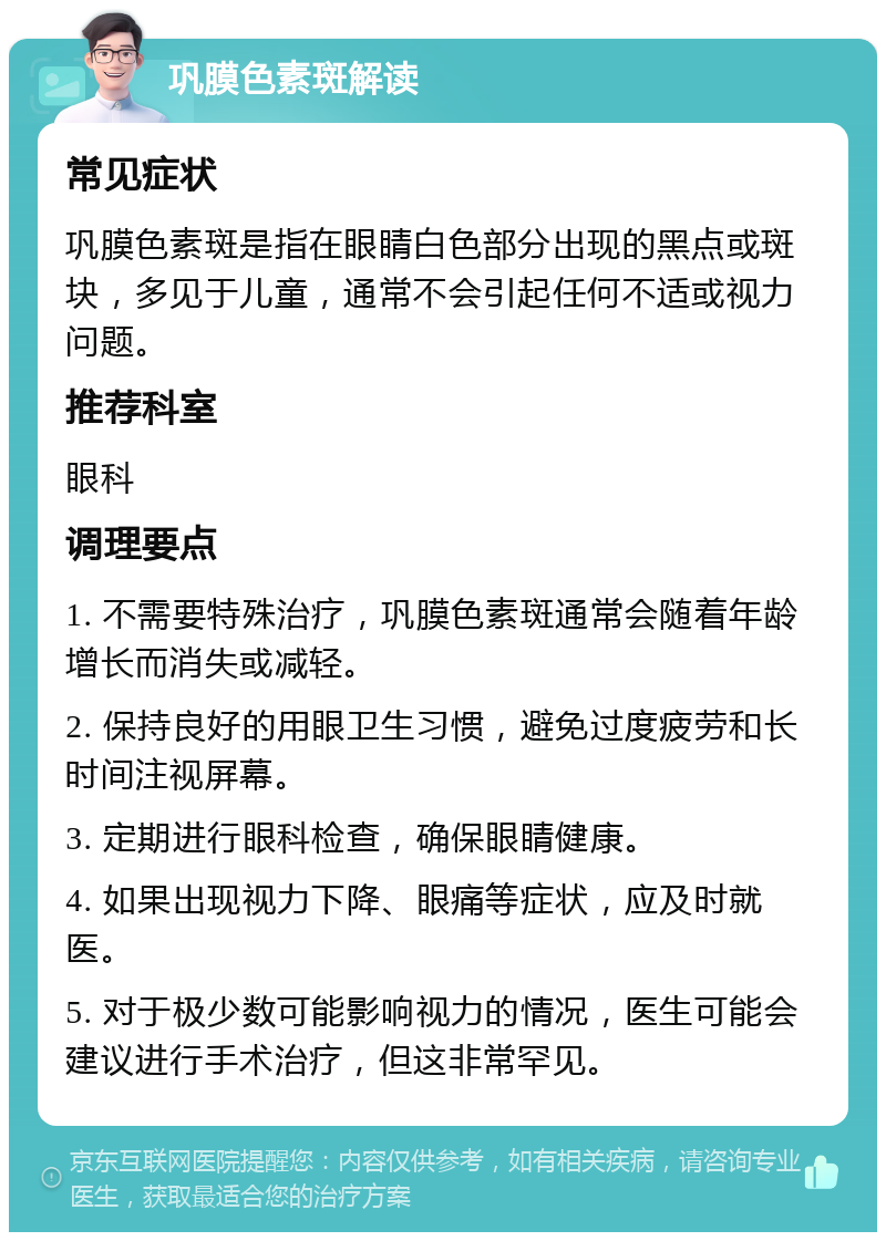 巩膜色素斑解读 常见症状 巩膜色素斑是指在眼睛白色部分出现的黑点或斑块，多见于儿童，通常不会引起任何不适或视力问题。 推荐科室 眼科 调理要点 1. 不需要特殊治疗，巩膜色素斑通常会随着年龄增长而消失或减轻。 2. 保持良好的用眼卫生习惯，避免过度疲劳和长时间注视屏幕。 3. 定期进行眼科检查，确保眼睛健康。 4. 如果出现视力下降、眼痛等症状，应及时就医。 5. 对于极少数可能影响视力的情况，医生可能会建议进行手术治疗，但这非常罕见。