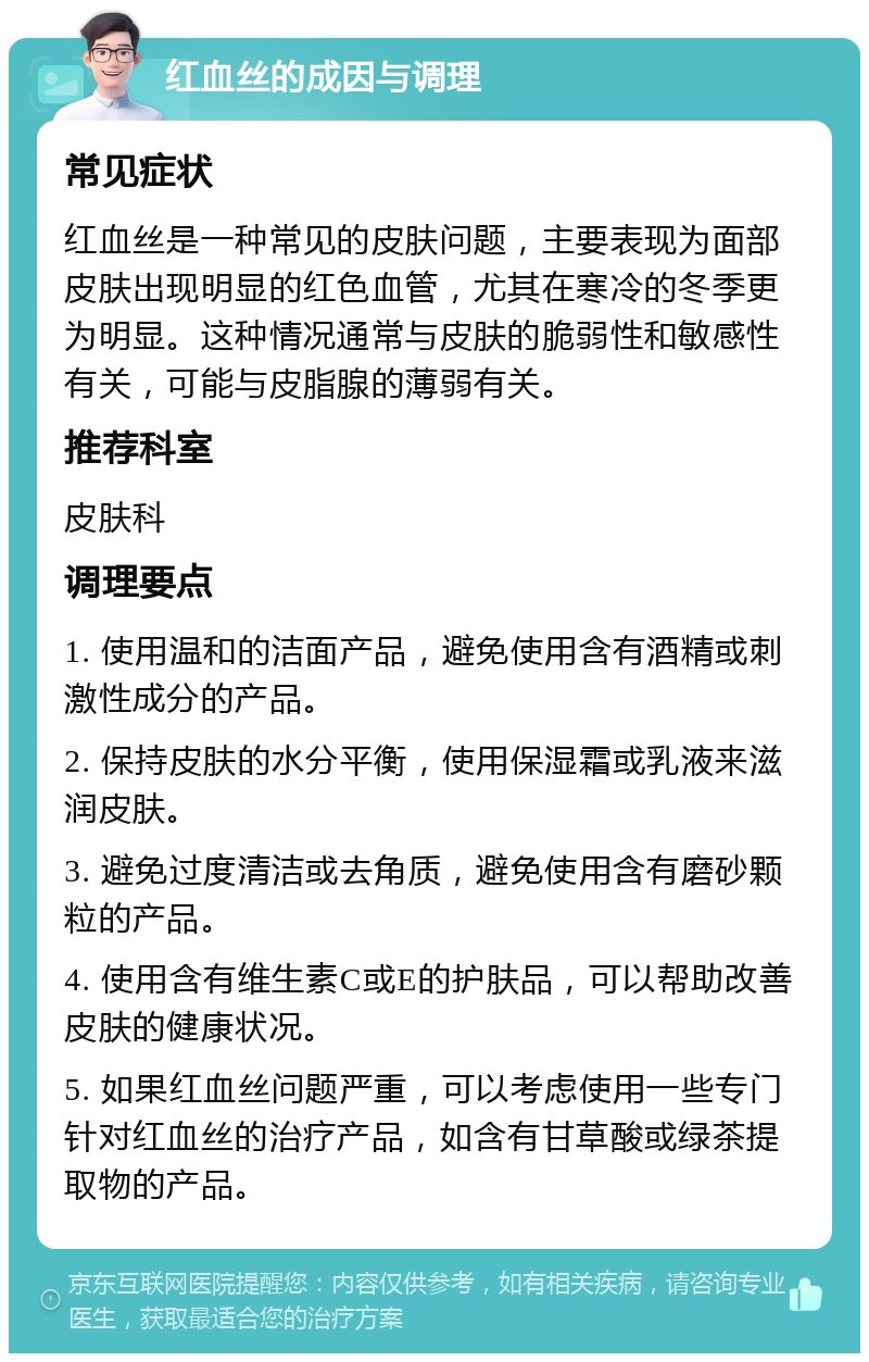 红血丝的成因与调理 常见症状 红血丝是一种常见的皮肤问题，主要表现为面部皮肤出现明显的红色血管，尤其在寒冷的冬季更为明显。这种情况通常与皮肤的脆弱性和敏感性有关，可能与皮脂腺的薄弱有关。 推荐科室 皮肤科 调理要点 1. 使用温和的洁面产品，避免使用含有酒精或刺激性成分的产品。 2. 保持皮肤的水分平衡，使用保湿霜或乳液来滋润皮肤。 3. 避免过度清洁或去角质，避免使用含有磨砂颗粒的产品。 4. 使用含有维生素C或E的护肤品，可以帮助改善皮肤的健康状况。 5. 如果红血丝问题严重，可以考虑使用一些专门针对红血丝的治疗产品，如含有甘草酸或绿茶提取物的产品。