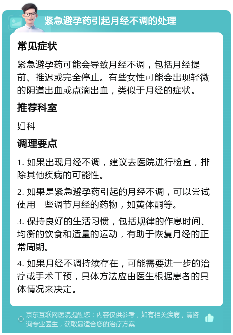 紧急避孕药引起月经不调的处理 常见症状 紧急避孕药可能会导致月经不调，包括月经提前、推迟或完全停止。有些女性可能会出现轻微的阴道出血或点滴出血，类似于月经的症状。 推荐科室 妇科 调理要点 1. 如果出现月经不调，建议去医院进行检查，排除其他疾病的可能性。 2. 如果是紧急避孕药引起的月经不调，可以尝试使用一些调节月经的药物，如黄体酮等。 3. 保持良好的生活习惯，包括规律的作息时间、均衡的饮食和适量的运动，有助于恢复月经的正常周期。 4. 如果月经不调持续存在，可能需要进一步的治疗或手术干预，具体方法应由医生根据患者的具体情况来决定。