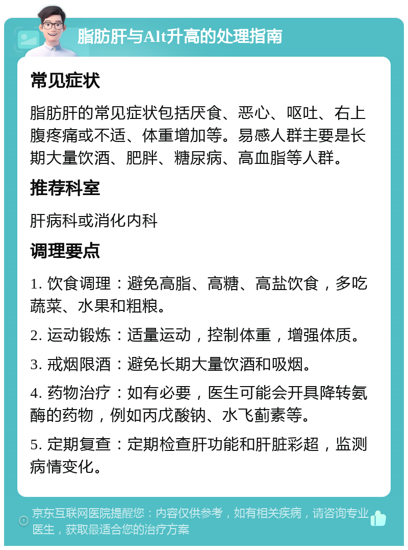 脂肪肝与Alt升高的处理指南 常见症状 脂肪肝的常见症状包括厌食、恶心、呕吐、右上腹疼痛或不适、体重增加等。易感人群主要是长期大量饮酒、肥胖、糖尿病、高血脂等人群。 推荐科室 肝病科或消化内科 调理要点 1. 饮食调理：避免高脂、高糖、高盐饮食，多吃蔬菜、水果和粗粮。 2. 运动锻炼：适量运动，控制体重，增强体质。 3. 戒烟限酒：避免长期大量饮酒和吸烟。 4. 药物治疗：如有必要，医生可能会开具降转氨酶的药物，例如丙戊酸钠、水飞蓟素等。 5. 定期复查：定期检查肝功能和肝脏彩超，监测病情变化。