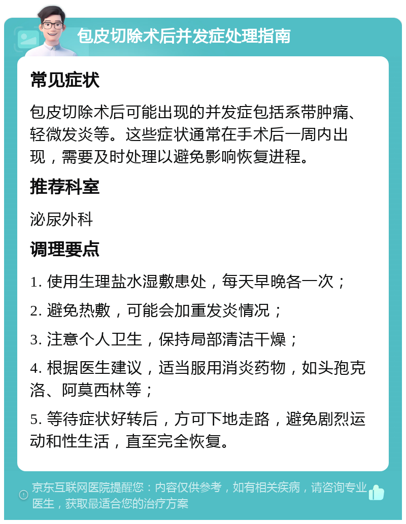 包皮切除术后并发症处理指南 常见症状 包皮切除术后可能出现的并发症包括系带肿痛、轻微发炎等。这些症状通常在手术后一周内出现，需要及时处理以避免影响恢复进程。 推荐科室 泌尿外科 调理要点 1. 使用生理盐水湿敷患处，每天早晚各一次； 2. 避免热敷，可能会加重发炎情况； 3. 注意个人卫生，保持局部清洁干燥； 4. 根据医生建议，适当服用消炎药物，如头孢克洛、阿莫西林等； 5. 等待症状好转后，方可下地走路，避免剧烈运动和性生活，直至完全恢复。