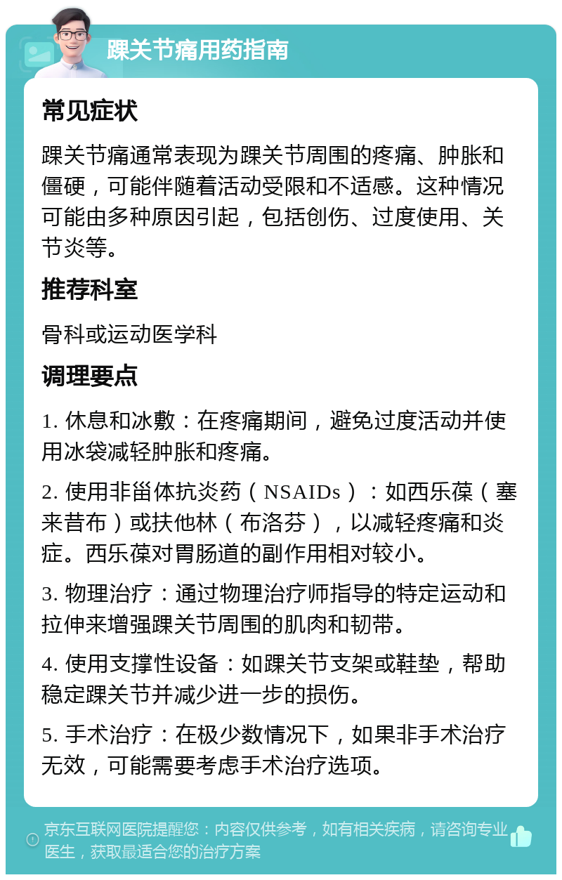 踝关节痛用药指南 常见症状 踝关节痛通常表现为踝关节周围的疼痛、肿胀和僵硬，可能伴随着活动受限和不适感。这种情况可能由多种原因引起，包括创伤、过度使用、关节炎等。 推荐科室 骨科或运动医学科 调理要点 1. 休息和冰敷：在疼痛期间，避免过度活动并使用冰袋减轻肿胀和疼痛。 2. 使用非甾体抗炎药（NSAIDs）：如西乐葆（塞来昔布）或扶他林（布洛芬），以减轻疼痛和炎症。西乐葆对胃肠道的副作用相对较小。 3. 物理治疗：通过物理治疗师指导的特定运动和拉伸来增强踝关节周围的肌肉和韧带。 4. 使用支撑性设备：如踝关节支架或鞋垫，帮助稳定踝关节并减少进一步的损伤。 5. 手术治疗：在极少数情况下，如果非手术治疗无效，可能需要考虑手术治疗选项。