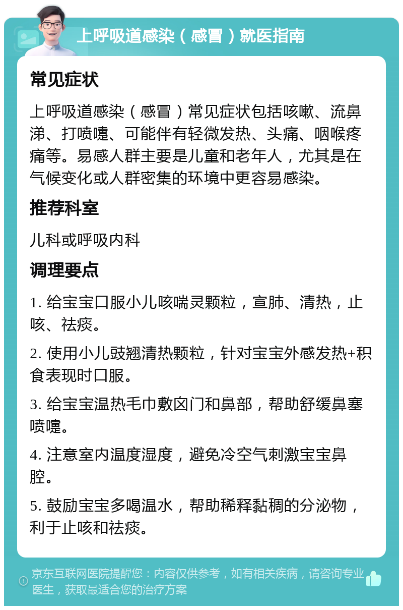 上呼吸道感染（感冒）就医指南 常见症状 上呼吸道感染（感冒）常见症状包括咳嗽、流鼻涕、打喷嚏、可能伴有轻微发热、头痛、咽喉疼痛等。易感人群主要是儿童和老年人，尤其是在气候变化或人群密集的环境中更容易感染。 推荐科室 儿科或呼吸内科 调理要点 1. 给宝宝口服小儿咳喘灵颗粒，宣肺、清热，止咳、祛痰。 2. 使用小儿豉翘清热颗粒，针对宝宝外感发热+积食表现时口服。 3. 给宝宝温热毛巾敷囟门和鼻部，帮助舒缓鼻塞喷嚏。 4. 注意室内温度湿度，避免冷空气刺激宝宝鼻腔。 5. 鼓励宝宝多喝温水，帮助稀释黏稠的分泌物，利于止咳和祛痰。