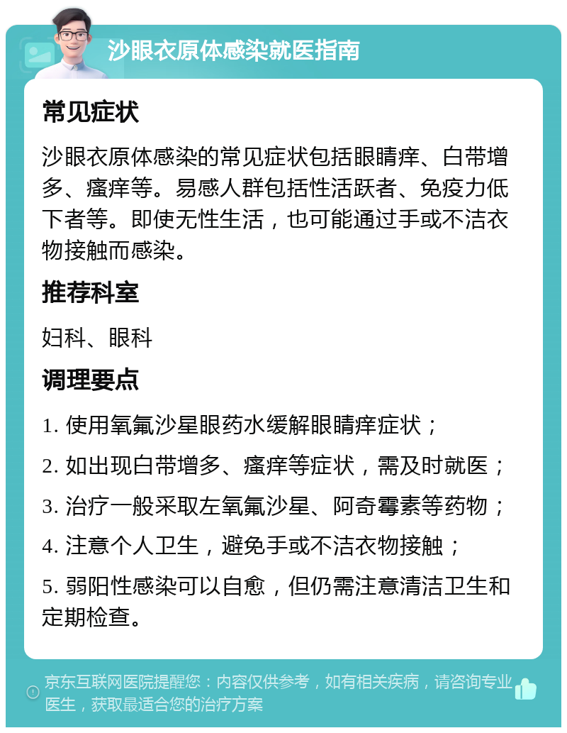 沙眼衣原体感染就医指南 常见症状 沙眼衣原体感染的常见症状包括眼睛痒、白带增多、瘙痒等。易感人群包括性活跃者、免疫力低下者等。即使无性生活，也可能通过手或不洁衣物接触而感染。 推荐科室 妇科、眼科 调理要点 1. 使用氧氟沙星眼药水缓解眼睛痒症状； 2. 如出现白带增多、瘙痒等症状，需及时就医； 3. 治疗一般采取左氧氟沙星、阿奇霉素等药物； 4. 注意个人卫生，避免手或不洁衣物接触； 5. 弱阳性感染可以自愈，但仍需注意清洁卫生和定期检查。